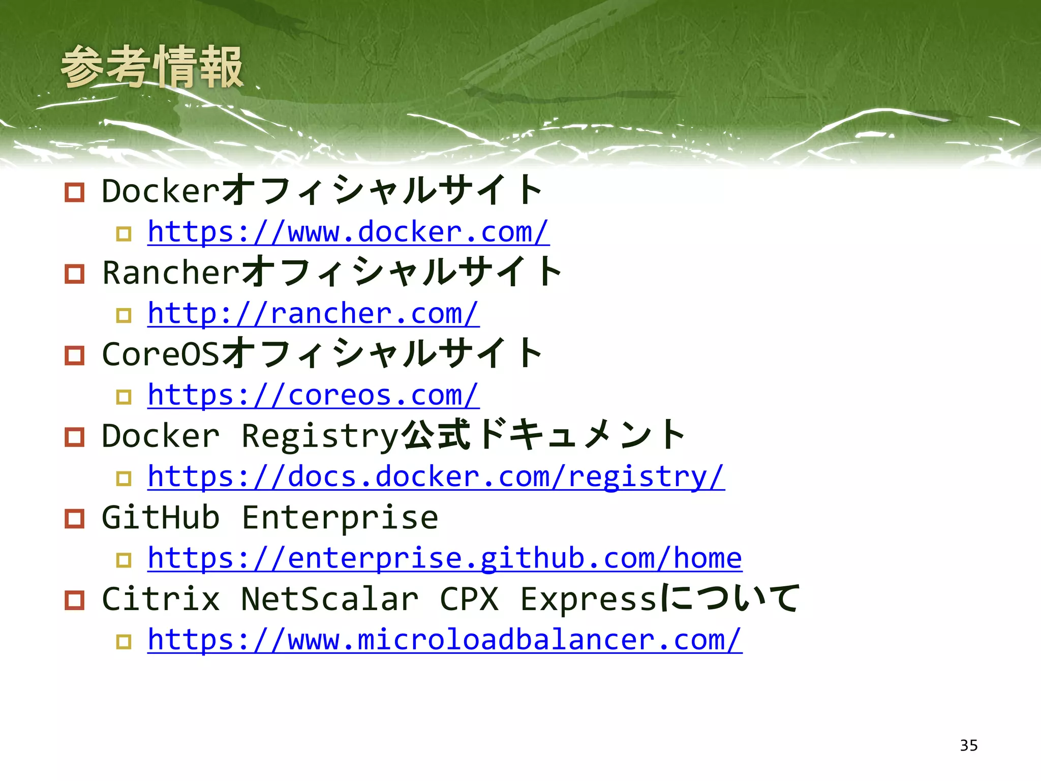  Dockerオフィシャルサイト
 https://www.docker.com/
 Rancherオフィシャルサイト
 http://rancher.com/
 CoreOSオフィシャルサイト
 https://coreos.com/
 Docker Registry公式ドキュメント
 https://docs.docker.com/registry/
 GitHub Enterprise
 https://enterprise.github.com/home
 Citrix NetScalar CPX Expressについて
 https://www.microloadbalancer.com/
35
 