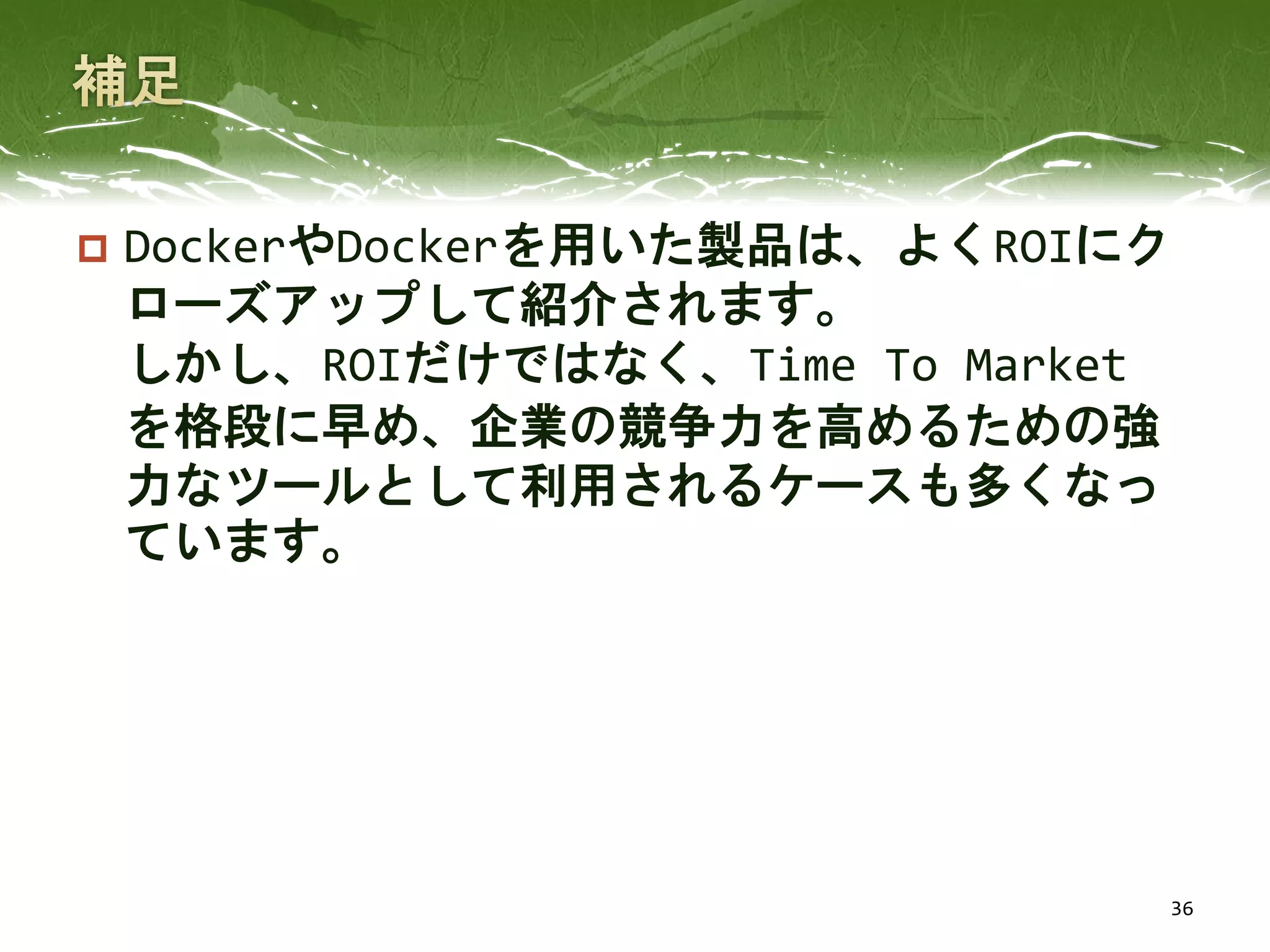  DockerやDockerを用いた製品は、よくROIにク
ローズアップして紹介されます。
しかし、ROIだけではなく、Time To Market
を格段に早め、企業の競争力を高めるための強
力なツールとして利用されるケースも多くなっ
ています。
36
 