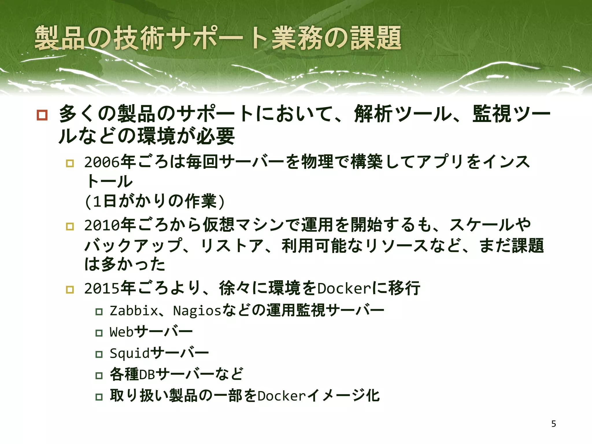  多くの製品のサポートにおいて、解析ツール、監視ツー
ルなどの環境が必要
 2006年ごろは毎回サーバーを物理で構築してアプリをインス
トール
(1日がかりの作業)
 2010年ごろから仮想マシンで運用を開始するも、スケールや
バックアップ、リストア、利用可能なリソースなど、まだ課題
は多かった
 2015年ごろより、徐々に環境をDockerに移行
 Zabbix、Nagiosなどの運用監視サーバー
 Webサーバー
 Squidサーバー
 各種DBサーバーなど
 取り扱い製品の一部をDockerイメージ化
5
 