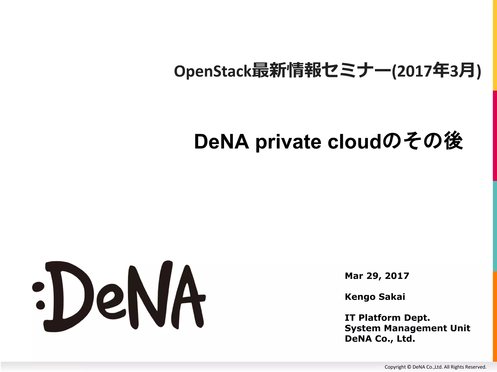 Copyright © DeNA Co.,Ltd. All Rights Reserved.
DeNA private cloudのその後
Mar 29, 2017
Kengo Sakai
IT Platform Dept.
System Management Unit
DeNA Co., Ltd.
OpenStack最新情報セミナー(2017年3月)
 
