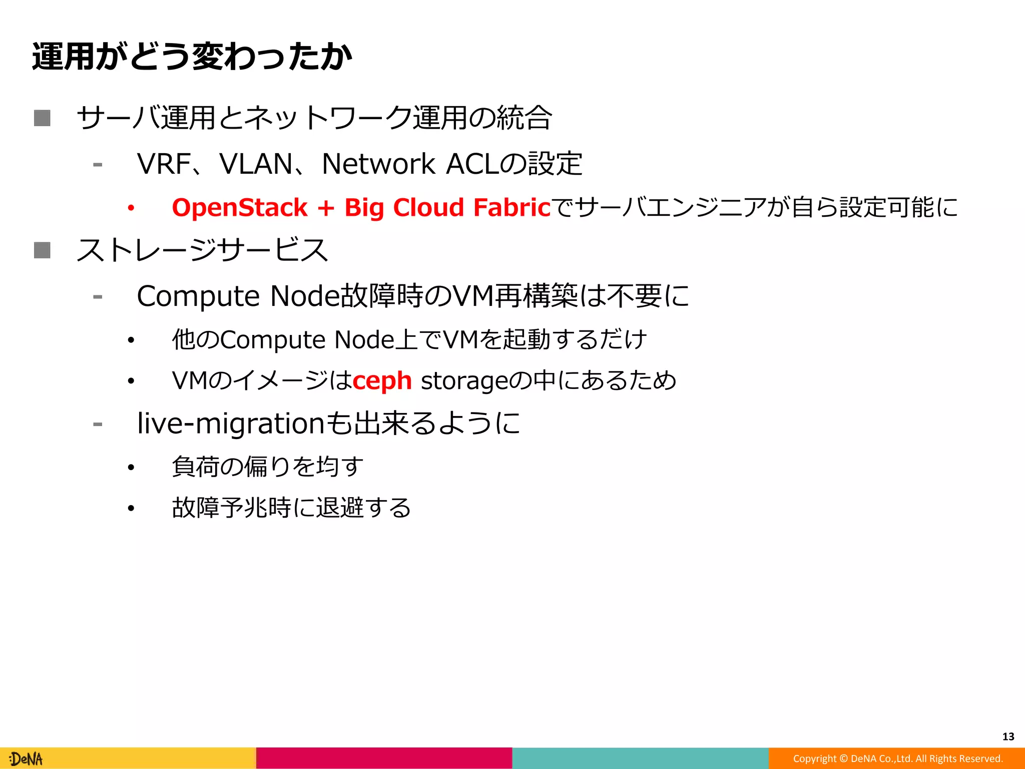 Copyright © DeNA Co.,Ltd. All Rights Reserved.
運用がどう変わったか
 サーバ運用とネットワーク運用の統合
⁃ VRF、VLAN、Network ACLの設定
• OpenStack + Big Cloud Fabricでサーバエンジニアが自ら設定可能に
 ストレージサービス
⁃ Compute Node故障時のVM再構築は不要に
• 他のCompute Node上でVMを起動するだけ
• VMのイメージはceph storageの中にあるため
⁃ live-migrationも出来るように
• 負荷の偏りを均す
• 故障予兆時に退避する
13
 