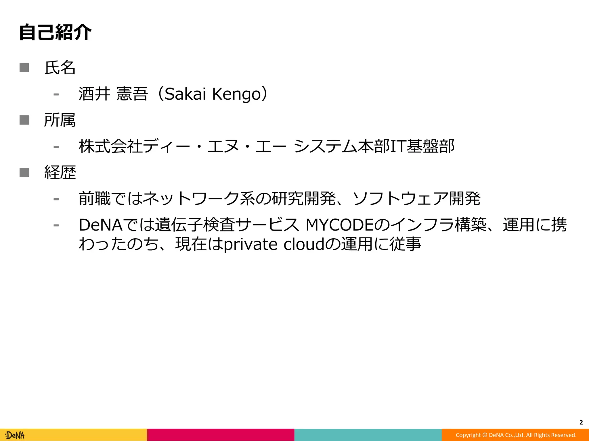 Copyright © DeNA Co.,Ltd. All Rights Reserved.
自己紹介
 氏名
⁃ 酒井 憲吾（Sakai Kengo）
 所属
⁃ 株式会社ディー・エヌ・エー システム本部IT基盤部
 経歴
⁃ 前職ではネットワーク系の研究開発、ソフトウェア開発
⁃ DeNAでは遺伝子検査サービス MYCODEのインフラ構築、運用に携
わったのち、現在はprivate cloudの運用に従事
2
 