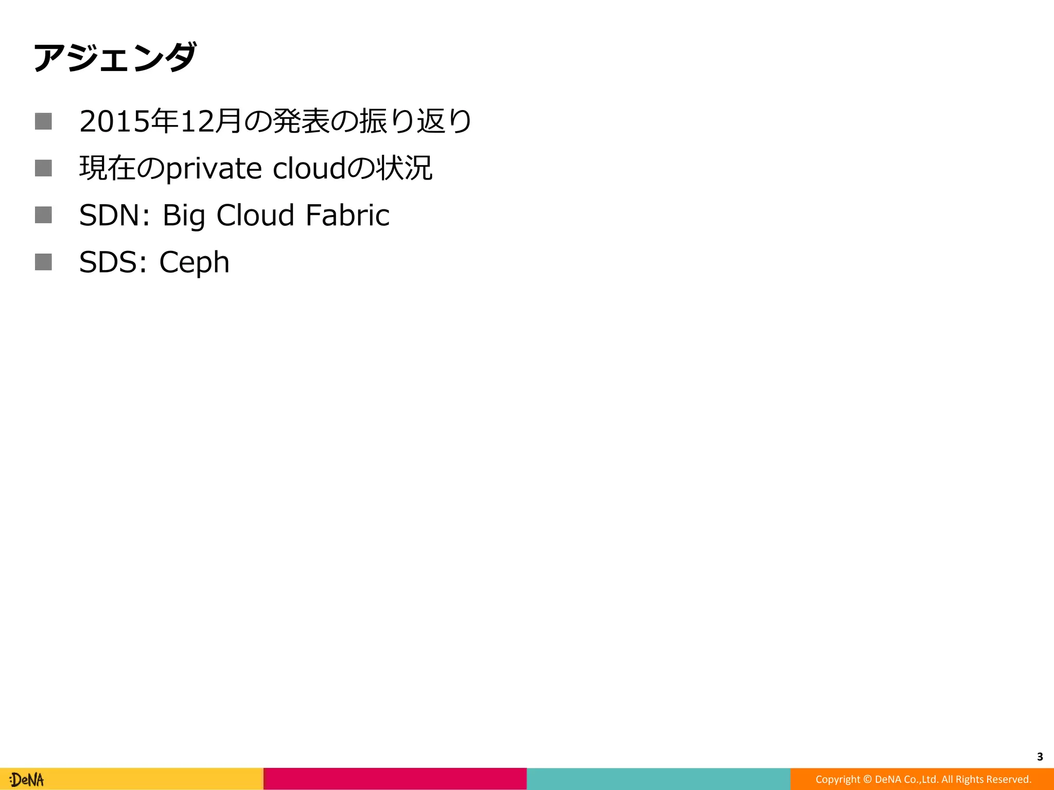 Copyright © DeNA Co.,Ltd. All Rights Reserved.
アジェンダ
 2015年12月の発表の振り返り
 現在のprivate cloudの状況
 SDN: Big Cloud Fabric
 SDS: Ceph
3
 