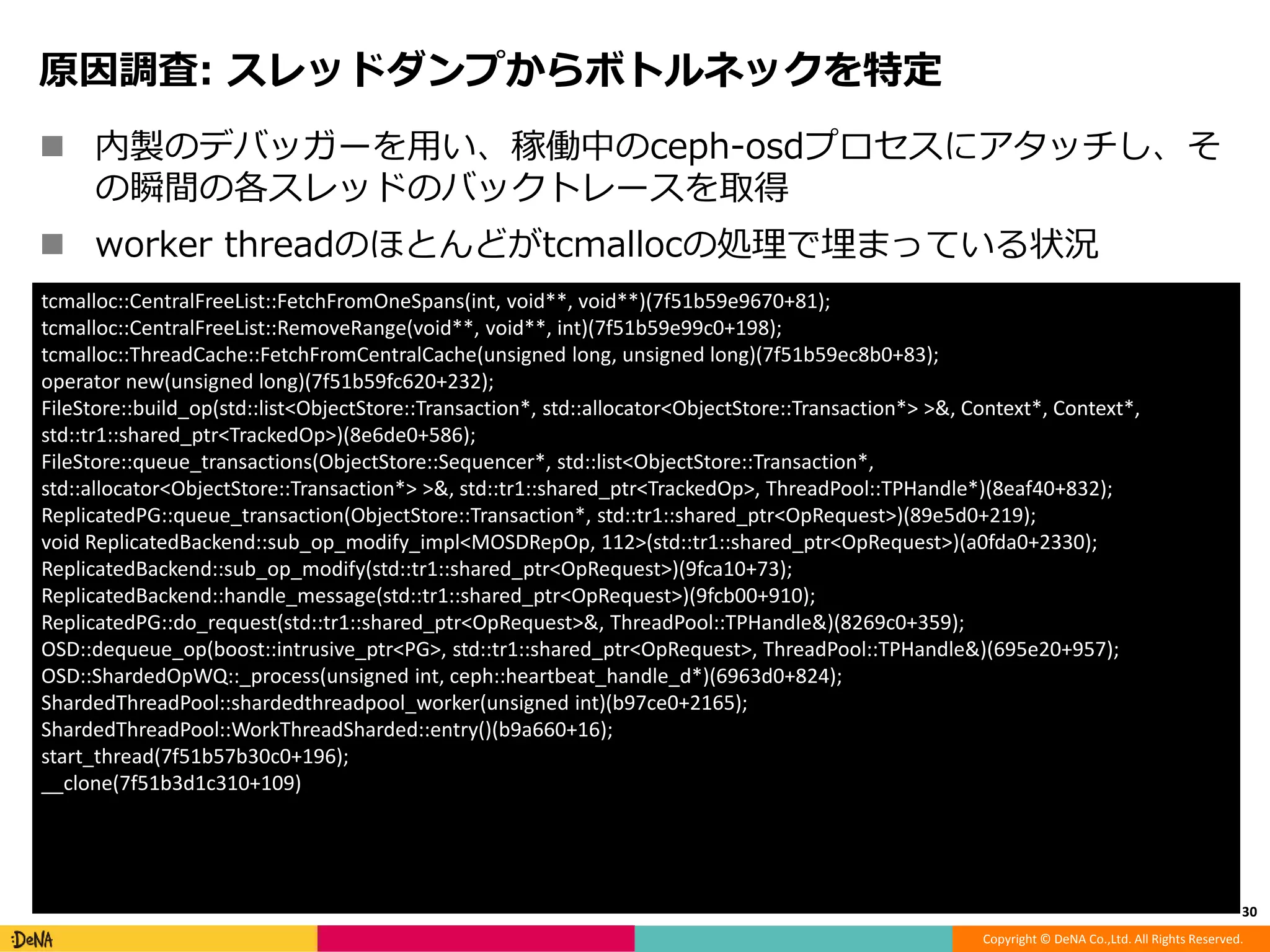 Copyright © DeNA Co.,Ltd. All Rights Reserved.
原因調査: スレッドダンプからボトルネックを特定
 内製のデバッガーを用い、稼働中のceph-osdプロセスにアタッチし、そ
の瞬間の各スレッドのバックトレースを取得
 worker threadのほとんどがtcmallocの処理で埋まっている状況
30
tcmalloc::CentralFreeList::FetchFromOneSpans(int, void**, void**)(7f51b59e9670+81);
tcmalloc::CentralFreeList::RemoveRange(void**, void**, int)(7f51b59e99c0+198);
tcmalloc::ThreadCache::FetchFromCentralCache(unsigned long, unsigned long)(7f51b59ec8b0+83);
operator new(unsigned long)(7f51b59fc620+232);
FileStore::build_op(std::list<ObjectStore::Transaction*, std::allocator<ObjectStore::Transaction*> >&, Context*, Context*,
std::tr1::shared_ptr<TrackedOp>)(8e6de0+586);
FileStore::queue_transactions(ObjectStore::Sequencer*, std::list<ObjectStore::Transaction*,
std::allocator<ObjectStore::Transaction*> >&, std::tr1::shared_ptr<TrackedOp>, ThreadPool::TPHandle*)(8eaf40+832);
ReplicatedPG::queue_transaction(ObjectStore::Transaction*, std::tr1::shared_ptr<OpRequest>)(89e5d0+219);
void ReplicatedBackend::sub_op_modify_impl<MOSDRepOp, 112>(std::tr1::shared_ptr<OpRequest>)(a0fda0+2330);
ReplicatedBackend::sub_op_modify(std::tr1::shared_ptr<OpRequest>)(9fca10+73);
ReplicatedBackend::handle_message(std::tr1::shared_ptr<OpRequest>)(9fcb00+910);
ReplicatedPG::do_request(std::tr1::shared_ptr<OpRequest>&, ThreadPool::TPHandle&)(8269c0+359);
OSD::dequeue_op(boost::intrusive_ptr<PG>, std::tr1::shared_ptr<OpRequest>, ThreadPool::TPHandle&)(695e20+957);
OSD::ShardedOpWQ::_process(unsigned int, ceph::heartbeat_handle_d*)(6963d0+824);
ShardedThreadPool::shardedthreadpool_worker(unsigned int)(b97ce0+2165);
ShardedThreadPool::WorkThreadSharded::entry()(b9a660+16);
start_thread(7f51b57b30c0+196);
__clone(7f51b3d1c310+109)
 