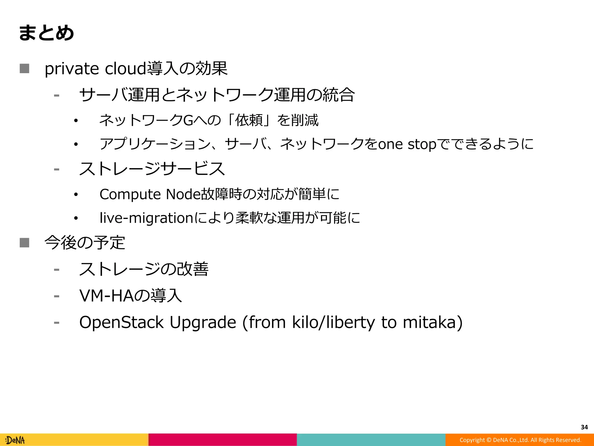Copyright © DeNA Co.,Ltd. All Rights Reserved.
まとめ
 private cloud導入の効果
⁃ サーバ運用とネットワーク運用の統合
• ネットワークGへの「依頼」を削減
• アプリケーション、サーバ、ネットワークをone stopでできるように
⁃ ストレージサービス
• Compute Node故障時の対応が簡単に
• live-migrationにより柔軟な運用が可能に
 今後の予定
⁃ ストレージの改善
⁃ VM-HAの導入
⁃ OpenStack Upgrade (from kilo/liberty to mitaka)
34
 