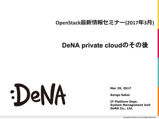 Copyright © DeNA Co.,Ltd. All Rights Reserved.
DeNA private cloudのその後
Mar 29, 2017
Kengo Sakai
IT Platform Dept.
System Management Unit
DeNA Co., Ltd.
OpenStack最新情報セミナー(2017年3月)
 