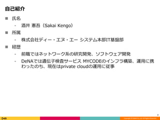 Copyright © DeNA Co.,Ltd. All Rights Reserved.
自己紹介
 氏名
⁃ 酒井 憲吾（Sakai Kengo）
 所属
⁃ 株式会社ディー・エヌ・エー システム本部IT基盤部
 経歴
⁃ 前職ではネットワーク系の研究開発、ソフトウェア開発
⁃ DeNAでは遺伝子検査サービス MYCODEのインフラ構築、運用に携
わったのち、現在はprivate cloudの運用に従事
2
 
