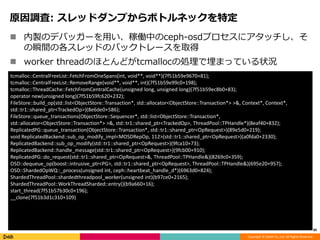 Copyright © DeNA Co.,Ltd. All Rights Reserved.
原因調査: スレッドダンプからボトルネックを特定
 内製のデバッガーを用い、稼働中のceph-osdプロセスにアタッチし、そ
の瞬間の各スレッドのバックトレースを取得
 worker threadのほとんどがtcmallocの処理で埋まっている状況
30
tcmalloc::CentralFreeList::FetchFromOneSpans(int, void**, void**)(7f51b59e9670+81);
tcmalloc::CentralFreeList::RemoveRange(void**, void**, int)(7f51b59e99c0+198);
tcmalloc::ThreadCache::FetchFromCentralCache(unsigned long, unsigned long)(7f51b59ec8b0+83);
operator new(unsigned long)(7f51b59fc620+232);
FileStore::build_op(std::list<ObjectStore::Transaction*, std::allocator<ObjectStore::Transaction*> >&, Context*, Context*,
std::tr1::shared_ptr<TrackedOp>)(8e6de0+586);
FileStore::queue_transactions(ObjectStore::Sequencer*, std::list<ObjectStore::Transaction*,
std::allocator<ObjectStore::Transaction*> >&, std::tr1::shared_ptr<TrackedOp>, ThreadPool::TPHandle*)(8eaf40+832);
ReplicatedPG::queue_transaction(ObjectStore::Transaction*, std::tr1::shared_ptr<OpRequest>)(89e5d0+219);
void ReplicatedBackend::sub_op_modify_impl<MOSDRepOp, 112>(std::tr1::shared_ptr<OpRequest>)(a0fda0+2330);
ReplicatedBackend::sub_op_modify(std::tr1::shared_ptr<OpRequest>)(9fca10+73);
ReplicatedBackend::handle_message(std::tr1::shared_ptr<OpRequest>)(9fcb00+910);
ReplicatedPG::do_request(std::tr1::shared_ptr<OpRequest>&, ThreadPool::TPHandle&)(8269c0+359);
OSD::dequeue_op(boost::intrusive_ptr<PG>, std::tr1::shared_ptr<OpRequest>, ThreadPool::TPHandle&)(695e20+957);
OSD::ShardedOpWQ::_process(unsigned int, ceph::heartbeat_handle_d*)(6963d0+824);
ShardedThreadPool::shardedthreadpool_worker(unsigned int)(b97ce0+2165);
ShardedThreadPool::WorkThreadSharded::entry()(b9a660+16);
start_thread(7f51b57b30c0+196);
__clone(7f51b3d1c310+109)
 