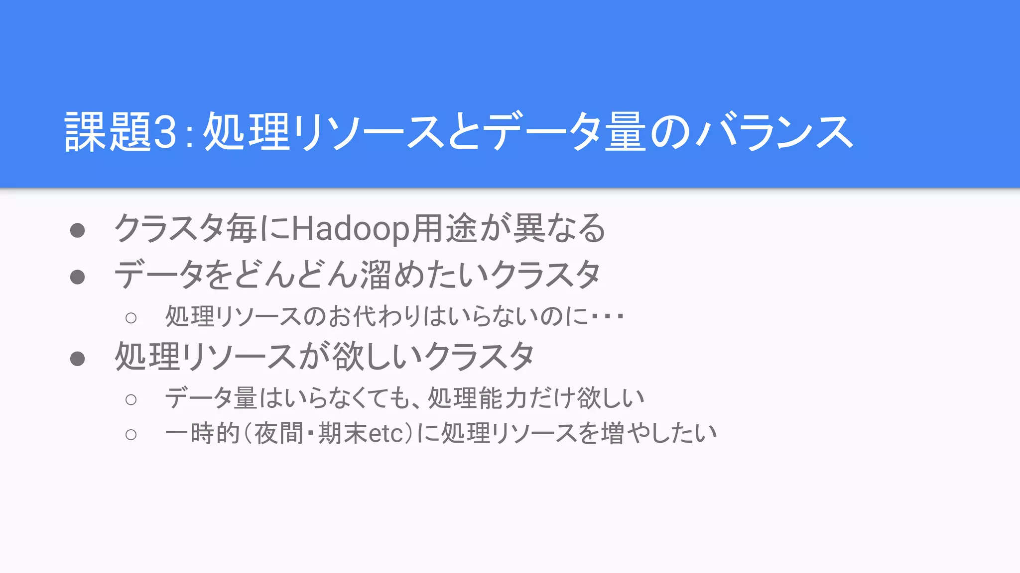 課題3：処理リソースとデータ量のバランス
● クラスタ毎にHadoop用途が異なる
● データをどんどん溜めたいクラスタ
○ 処理リソースのお代わりはいらないのに・・・
● 処理リソースが欲しいクラスタ
○ データ量はいらなくても、処理能力だけ欲しい
○ 一時的（夜間・期末etc）に処理リソースを増やしたい
 