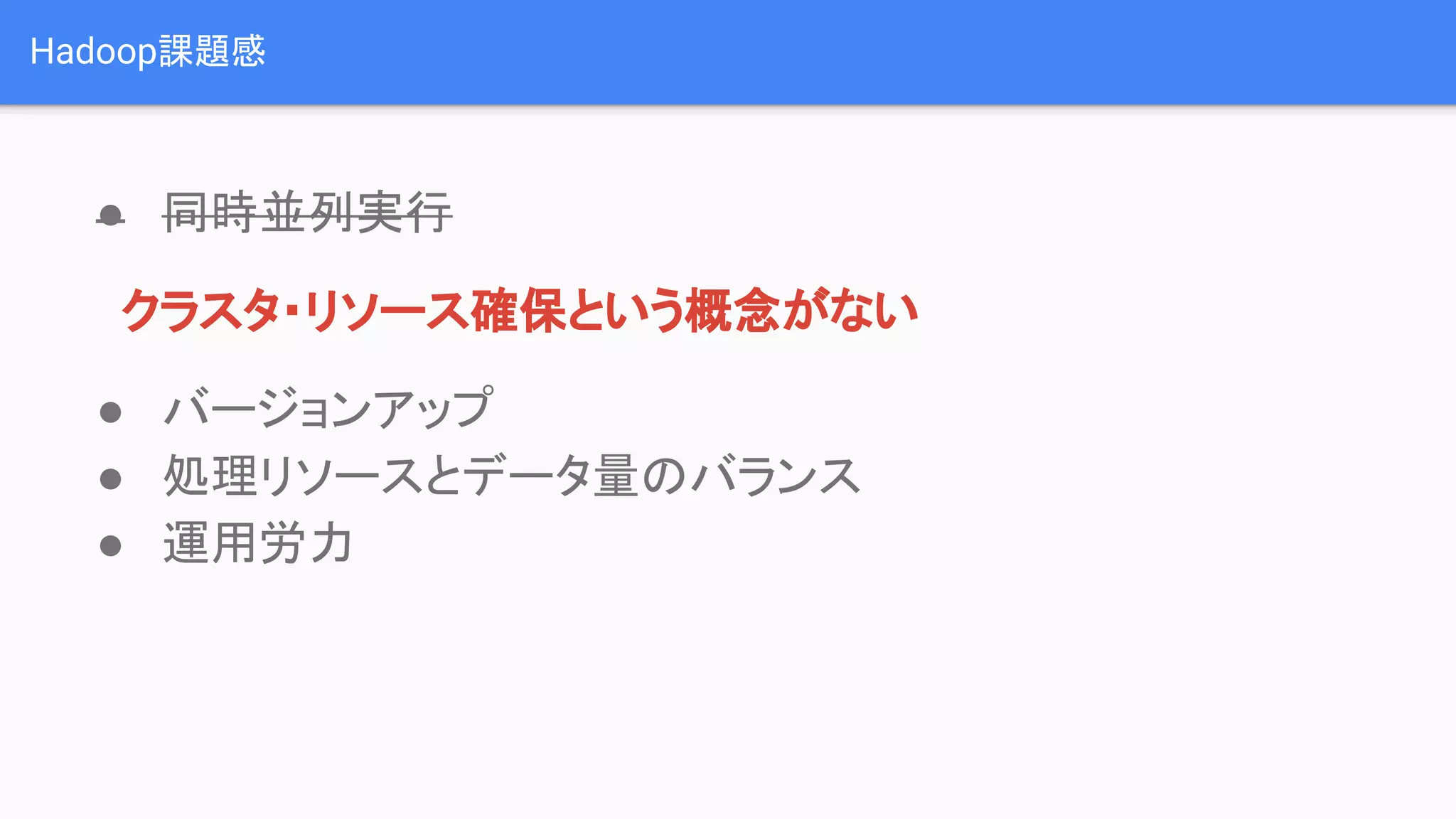 Hadoop課題感
● 同時並列実行
　クラスタ・リソース確保という概念がない
● バージョンアップ
● 処理リソースとデータ量のバランス
● 運用労力
 