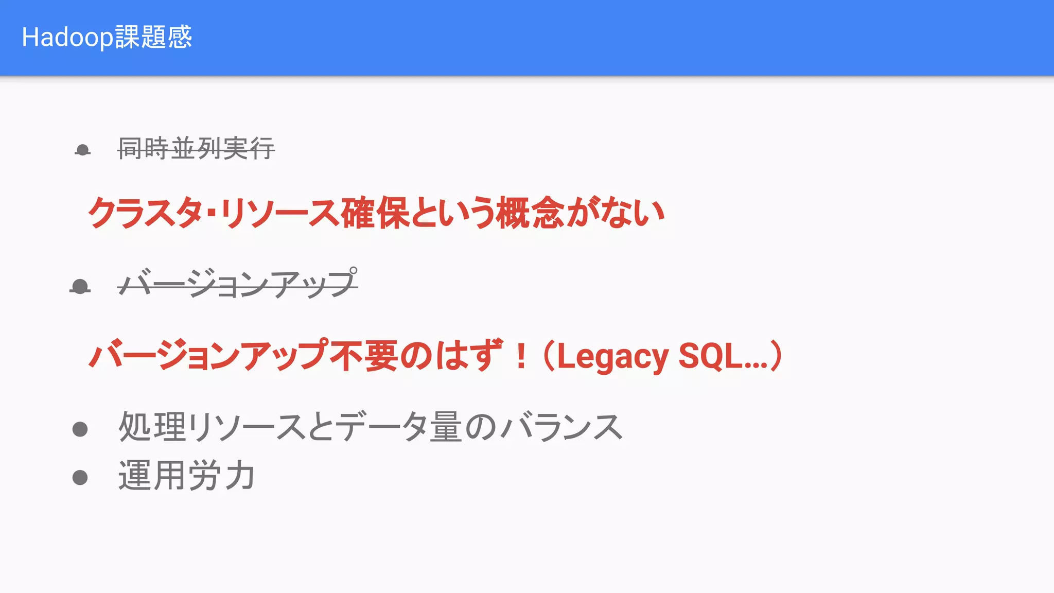 Hadoop課題感
● 同時並列実行
　クラスタ・リソース確保という概念がない
● バージョンアップ
　バージョンアップ不要のはず！（Legacy SQL…）
● 処理リソースとデータ量のバランス
● 運用労力
 