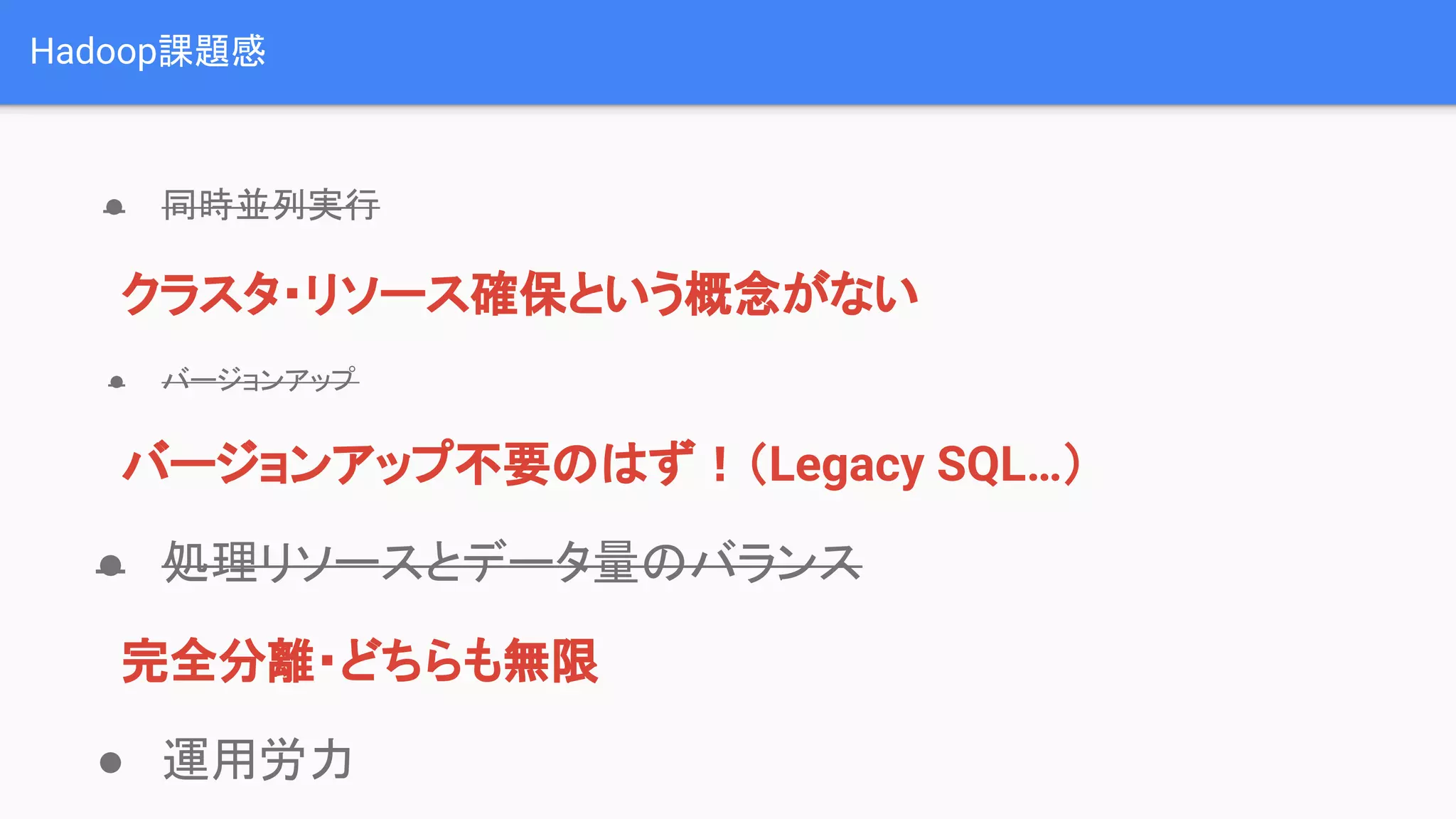 Hadoop課題感
● 同時並列実行
　クラスタ・リソース確保という概念がない
● バージョンアップ
　バージョンアップ不要のはず！（Legacy SQL…）
● 処理リソースとデータ量のバランス
　完全分離・どちらも無限
● 運用労力
 
