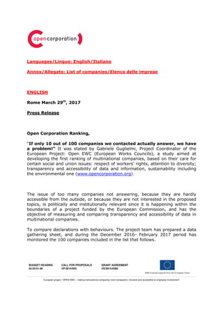 BUDGET HEADING
04.03.01.06
CALL FOR PROPOSALS
VP/2015/003
GRANT AGREEMENT
VS/2015/0380
European project: “OPEN EWC – making transnational companies more transparent, inclusive and accessibile to employee involvement”
Languages/Lingue: English/Italiano
Annex/Allegato: List of companies/Elenco delle imprese
ENGLISH
Rome March 29th
, 2017
Press Release
Open Corporation Ranking,
“If only 10 out of 100 companies we contacted actually answer, we have
a problem!” It was stated by Gabriele Guglielmi, Project Coordinator of the
European Project: Open EWC (European Works Councils), a study aimed at
developing the first ranking of multinational companies, based on their care for
certain social and union issues: respect of workers’ rights, attention to diversity;
transparency and accessibility of data and information, sustainability including
the environmental one (www.opencorporation.org).
The issue of too many companies not answering, because they are hardly
accessible from the outside, or because they are not interested in the proposed
topics, is politically and institutionally relevant since it is happening within the
boundaries of a project funded by the European Commission, and has the
objective of measuring and comparing transparency and accessibility of data in
multinational companies.
To compare declarations with behaviours. The project team has prepared a data
gathering sheet, and during the December 2016- February 2017 period has
monitored the 100 companies included in the list that follows.
 