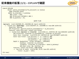 The PG-Strom Project
従来機能の拡張 (3/3) – EXPLAINで確認
nvme=# EXPLAIN
SELECT sum(lo_extendedprice*lo_discount) as revenue
FROM lineorder,date1
WHERE lo_orderdate = d_datekey
AND d_year = 1993
AND lo_discount BETWEEN 1 AND 3
AND lo_quantity < 25;
QUERY PLAN
----------------------------------------------------------------------------------------------------
Aggregate (cost=32629401.85..32629401.86 rows=1 width=32)
-> Custom Scan (GpuPreAgg) (cost=32629397.25..32629400.31 rows=204 width=32)
Reduction: NoGroup
GPU Projection: pgstrom.psum((lo_extendedprice * lo_discount))
Features: outer-bulk-exec, output-slot-format
-> Custom Scan (GpuJoin) on lineorder (cost=6569.11..32597251.98 rows=45032443 width=10)
GPU Projection: lineorder.lo_extendedprice, lineorder.lo_discount
Outer Scan: lineorder (cost=6715.83..35072613.81 rows=315350477 width=14)
Outer Scan Filter: ((lo_discount >= '1'::numeric) AND
(lo_discount <= '3'::numeric) AND
(lo_quantity < '25'::numeric))
Depth 1: GpuHashJoin (nrows 315350477...45032443)
HashKeys: lineorder.lo_orderdate
JoinQuals: (lineorder.lo_orderdate = date1.d_datekey)
KDS-Hash (size: 0B, nbatched: 1)
Features: output-row-format, nvme-strom
-> Seq Scan on date1 (cost=0.00..78.95 rows=365 width=4)
Filter: (d_year = 1993)
(16 rows)
BigData基盤研究会#7 － GPU/SSDがPostgreSQLを加速する23
UPDATE
 