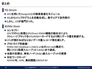 The PG-Strom Project
まとめ
▌PG-Strom
 GPUを用いたPostgreSQLの検索高速化モジュール
 SQLからGPUプログラムを自動生成し、数千コアで並列実行
しかし、I/Oが鬼門だった。
▌NVMe-Stom
 コンセプト：
GPUでのSQL処理とGPUDirect RDMA機能の組合せにより、
ストレージブロックをCPU/RAMへロードするより前にデータ量を削減する。
CPUが捌かねばならないデータ量/レコード数を減らす。
 プロトタイプ性能値：
NVMe-SSD (SeqRead 2.2GB/s) x2台のmd-raid0構成で、
既にクエリ処理スループット3.8GB/sまで達成。
当面の目標は、単体ノード10GB/s級スループットの実現
 対応ワークロード：
WHERE句、JOIN、集約関数/GROUP BY
BigData基盤研究会#7 － GPU/SSDがPostgreSQLを加速する34
 