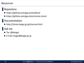 The PG-Strom Project
Resources
▌Repository
 https://github.com/pg-strom/devel
 https://github.com/pg-strom/nvme-strom
▌Documentation
 http://strom.kaigai.gr.jp/manual.html
▌Ask me
 Tw: @kkaigai
 E-mail: kaigai@kaigai.gr.jp
BigData基盤研究会#7 － GPU/SSDがPostgreSQLを加速する35
 