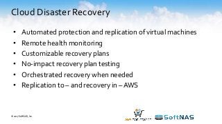 Cloud Disaster Recovery
• Automated protection and replication of virtual machines
• Remote health monitoring
• Customizable recovery plans
• No-impact recovery plan testing
• Orchestrated recovery when needed
• Replication to – and recovery in – AWS
© 2017 SoftNAS, Inc.
 