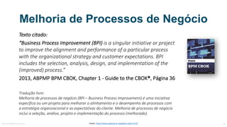 Melhoria de Processos de Negócio
Texto	citado:
“Business	Process Improvement (BPI)	is a	singular	initiative or project
to improve	the alignment and performance	of a	particular	process
with the organizational strategy and customer expectations.	BPI	
includes	the selection,	analysis,	design,	and implementation of the
(improved)	process.”
2013,	ABPMP	BPM	CBOK,	Chapter 1	- Guide to the CBOK®,	Página	36
Tradução	livre:
Melhoria	de	processos	de	negócio	(BPI	–	Business	Process	Improvement)	é	uma	iniciativa	
específica	ou	um	projeto	para	melhorar	o	alinhamento	e	o	desempenho	de	processos	com	
a	estratégia	organizacional	e	as	expectativas	do	cliente.	Melhoria	de	processos	de	negócio	
inclui	a	seleção,	análise,	projeto	e	implementação	do	processo	(melhorado).
MauricioBitencourt.com 14Fonte:	http://www.abpmp-br.org/bpm-cbok-v3-0/
 