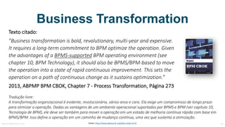 Transformação Organizacional
Texto	citado:
”Business	transformation is bold,	revolutionary,	multi-year and expensive.	
It	requires a	long-term commitment to BPM optimize the operation.	Given
the advantages of a	BPMS-supported BPM	operating environment (see
chapter 10,	BPM	Technology),	it	should also be BPMS/BPM-based to move	
the operation into a	state of rapid continuous improvement.	This sets	the
operation on a	path	of continuous change as	it	sustains optimization.”
2013,	ABPMP	BPM	CBOK,	Chapter 7	- Process Transformation,	Página	273
Tradução	livre:
A	transformação	organizacional	é	evidente,	revolucionária,	vários	anos	e	cara.	Ela	exige	um	compromisso	de	longo	prazo	
para	otimizar	a	operação.	Dadas	as	vantagens	de	um	ambiente	operacional	suportados	por	BPMS e	BPM	(ver	capítulo	10,	
Tecnologia	de	BPM),	ele	deve	ser	também	para	mover	a	operação	em	um	estado	de	melhoria	contínua	rápida	com	base	em	
BPMS/BPM.	Isso	define	a	operação	em	um	caminho	de	mudança	contínua,	uma	vez	que	sustenta	a	otimização.
MauricioBitencourt.com 15Fonte:	http://www.abpmp-br.org/bpm-cbok-v3-0/
 