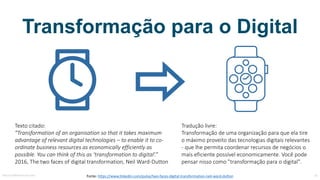 Transformação para o Digital
Fonte:	https://www.linkedin.com/pulse/two-faces-digital-transformation-neil-ward-dutton
Texto	citado:
”Transformation of an organisation so that it	takes maximum
advantage of relevant digital	technologies – to enable it	to co-
ordinate business	resources as	economically efficiently as	
possible.	You can think of this as	‘transformation to digital’.”
2016,	The	two faces	of digital	transformation,	Neil	Ward-Dutton
Tradução	livre:
Transformação	de	uma	organização	para	que	ela	tire	
o	máximo	proveito	das	tecnologias	digitais	relevantes	
- que	lhe	permita	coordenar	recursos	de	negócios	o	
mais	eficiente	possível	economicamente.	Você	pode	
pensar	nisso	como	"transformação	para	o	digital".
MauricioBitencourt.com 34
 