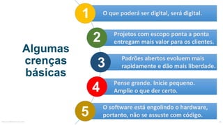 Algumas
crenças
básicas
1
3
2
4
5MauricioBitencourt.com 78
O	que	poderá	ser	digital,	será	digital.
Projetos	com	escopo	ponta	a	ponta	
entregam	mais	valor	para	os	clientes.
Padrões	abertos	evoluem	mais	
rapidamente	e	dão	mais	liberdade.
Pense	grande.	Inicie	pequeno.	
Amplie	o	que	der	certo.
O	software	está	engolindo	o	hardware,	
portanto,	não	se	assuste	com	código.
 