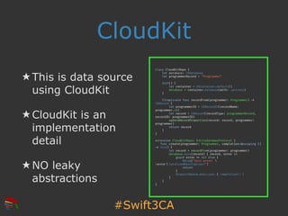 #Swift3CA
CloudKit
★ This is data source
using CloudKit
★ CloudKit is an
implementation
detail
★ NO leaky
abstractions
class CloudKitRepo {
let database: CKDatabase
let programmerRecord = "Programmer"
init() {
let container = CKContainer.default()
database = container.database(with: .private)
}
fileprivate func recordFrom(programmer: Programmer) !->
CKRecord {
let programmerID = CKRecordID(recordName:
programmer.id)
let record = CKRecord(recordType: programmerRecord,
recordID: programmerID)
updateRecordProperties(record: record, programmer:
programmer)
return record
}
}
extension CloudKitRepo: EntityGatewayProtocol {
func create(programmer: Programmer, completion:@escaping ()
!-> Void) {
let record = recordFrom(programmer: programmer)
database.save(record) { record, error in
guard error !== nil else {
NSLog("Save error: 
(error!?.localizedDescription)")
return
}
DispatchQueue.main.sync { completion() }
}
}
}
 