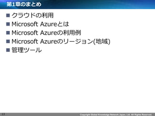 Copyright Global Knowledge Network Japan, Ltd. All Rights Reserved.
第1章のまとめ
 クラウドの利用
 Microsoft Azureとは
 Microsoft Azureの利用例
 Microsoft Azureのリージョン(地域)
 管理ツール
13
 