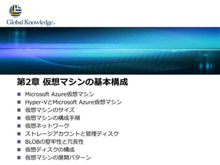  Microsoft Azure仮想マシン
 Hyper-VとMicrosoft Azure仮想マシン
 仮想マシンのサイズ
 仮想マシンの構成手順
 仮想ネットワーク
 ストレージアカウントと管理ディスク
 BLOBの堅牢性と冗長性
 仮想ディスクの構成
 仮想マシンの展開パターン
第2章 仮想マシンの基本構成
 
