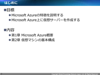Copyright Global Knowledge Network Japan, Ltd. All Rights Reserved.
はじめに
目標
Microsoft Azureの特徴を説明する
Microsoft Azure上に仮想サーバーを作成する
内容
第1章 Microsoft Azure概要
第2章 仮想マシンの基本構成
3
 