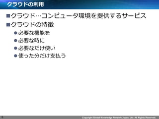 Copyright Global Knowledge Network Japan, Ltd. All Rights Reserved.
クラウドの利用
クラウド…コンピュータ環境を提供するサービス
クラウドの特徴
必要な機能を
必要な時に
必要なだけ使い
使った分だけ支払う
6
 