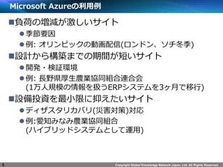 Copyright Global Knowledge Network Japan, Ltd. All Rights Reserved.
Microsoft Azureの利用例
負荷の増減が激しいサイト
季節要因
例: オリンピックの動画配信(ロンドン、ソチ冬季)
設計から構築までの期間が短いサイト
開発・検証環境
例: 長野県厚生農業協同組合連合会
(1万人規模の情報を扱うERPシステムを3ヶ月で移行)
設備投資を最小限に抑えたいサイト
ディザスタリカバリ(災害対策)対応
例:愛知みなみ農業協同組合
(ハイブリッドシステムとして運用)
8
 