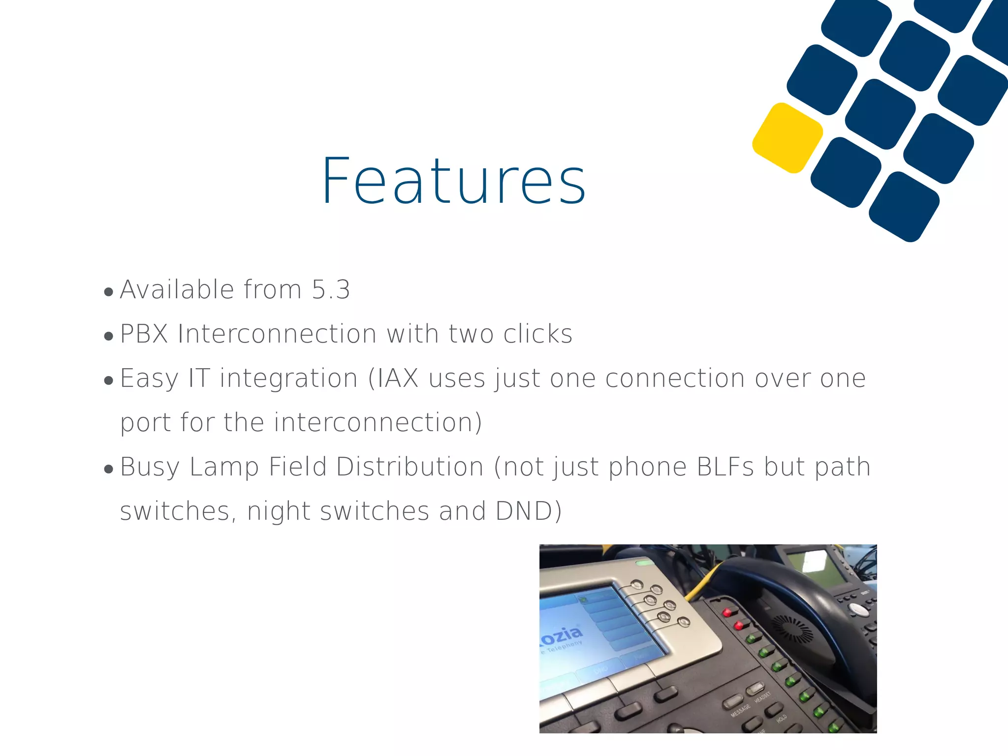 •Available from 5.3
•PBX Interconnection with two clicks
•Easy IT integration (IAX uses just one connection over one
port for the interconnection)
•Busy Lamp Field Distribution (not just phone BLFs but path
switches, night switches and DND)
Features
 