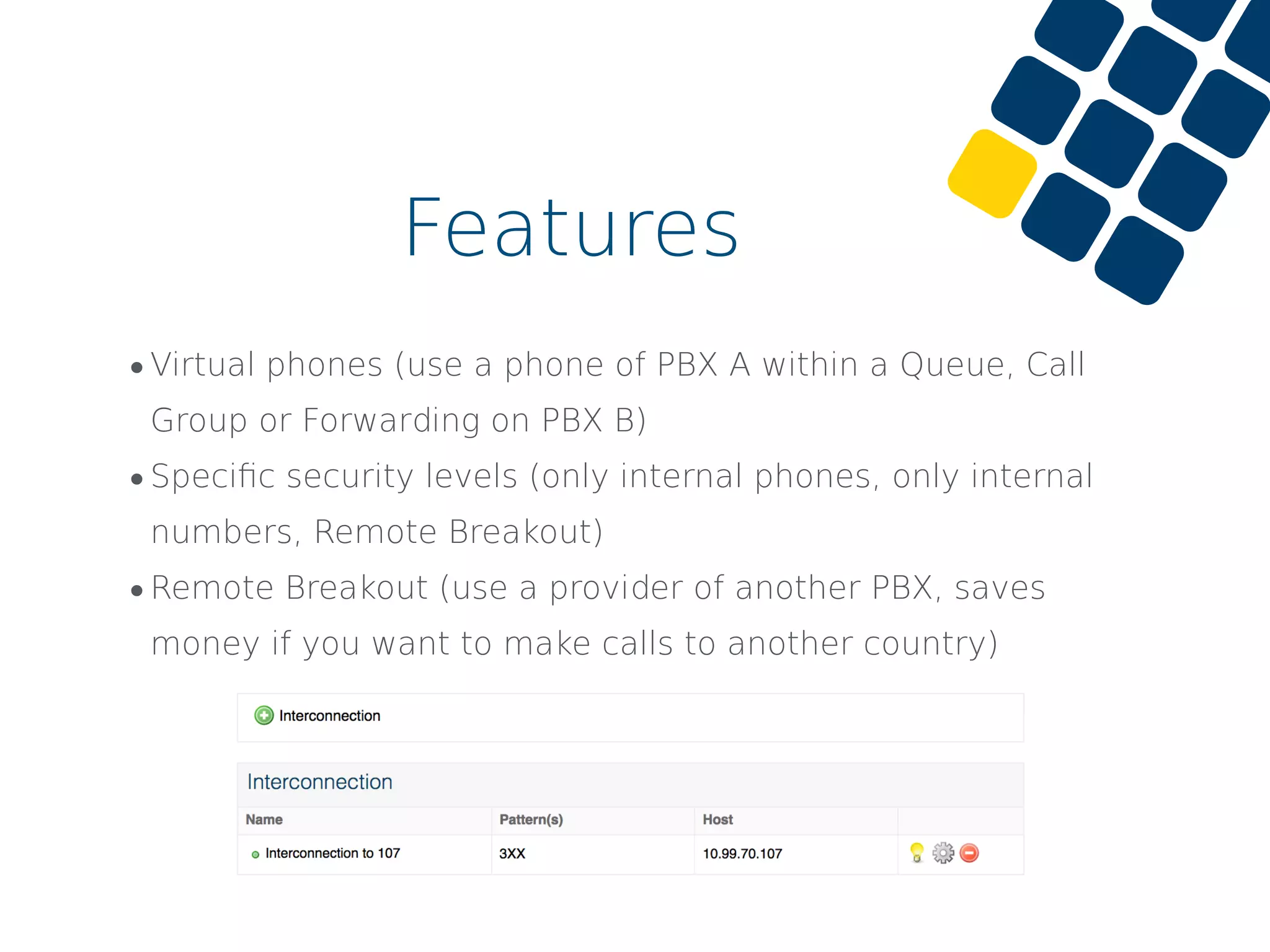 •Virtual phones (use a phone of PBX A within a Queue, Call
Group or Forwarding on PBX B)
•Speciﬁc security levels (only internal phones, only internal
numbers, Remote Breakout)
•Remote Breakout (use a provider of another PBX, saves
money if you want to make calls to another country)
Features
 