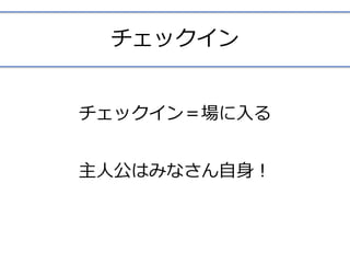 チェックイン
チェックイン＝場に⼊る	
主⼈公はみなさん⾃⾝！ 
 