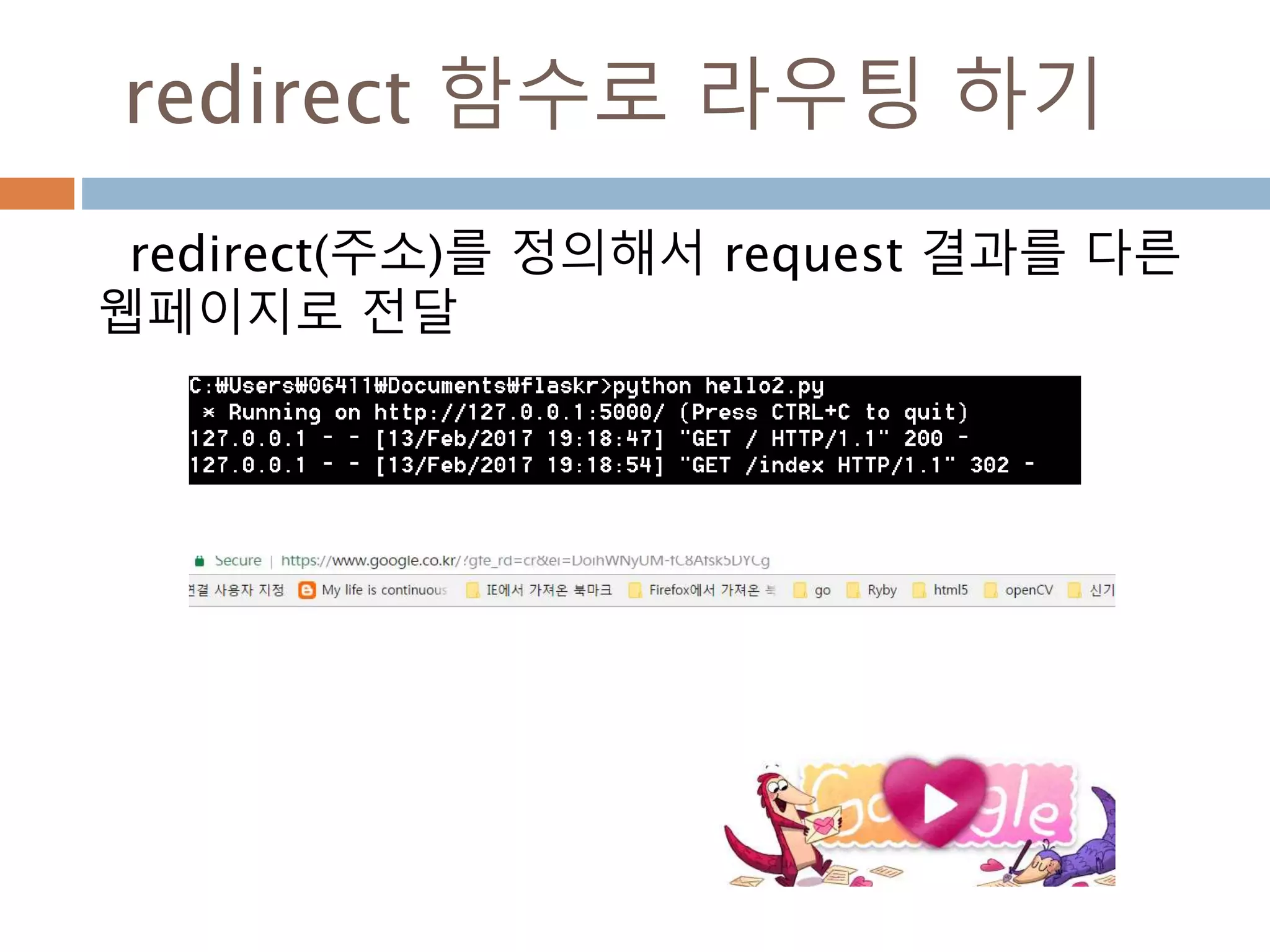 URL
Flask의 URL 규칙은 Werkzeug의 라우팅 모듈
에 기반한다. 그 라우팅 모듈의 기본 사상은 아파
치나 초기 HTTP서버들에서 제공한 전례에 기반
을 둔 잘 구성되고 유일한 URL을 보장
projects 끝점에 대한 정규 URL은
뒷 슬래쉬를 포함
뒷 슬래쉬 없이 URL에 접근하면, Flask가
뒷 슬래쉬를 가진 정규 URL로 고침
 