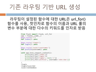 HTTP 메소드
HTTP(웹 어플리케이션에서 사용하는 프로토콜)
는 URL 접근에 대해 몇가지 다른 방식을 제공
GET
브라우저가 어떤 페이지에 저장된 정보를 단지 얻기 위해 서버에 요청하고 서
버는 그 정보를 보낸다. 가장 일반적인 메소드다
HEAD
브라우저가 어떤 페이지에 저장된 내용이 아니라 헤더라 불리는 정보를 요청한
다. 어떤 어플리케이션이 GET 요청을 받은 것 처럼 처리하나, 실제 내용이 전달
되지 않는다.
POST
브라우저는 서버에게 새로운 정보를 *전송*하도록 특정 URL에 요청하고 그 정
보가 오직 한번 저장되는 것을 보장하도록 한다. 이것이 보통 HTML폼을 통해
서 서버에 데이터 전송하는 방식이다.
PUT
POST 와 유사하지만 서버가 오래된 값들을 한번 이상 덮어쓰면서 store
procedure를 여러번 실행할 수 있다. 전송시 연결을 잃어버리는 경우는 생각해
보면, 브라우저와 서버사이에서 정보의 단절없이 요청을 다시 안전하게 받을
수도 있다. POST 는 단 한번 요청을 제공하기 때문에 이런 방식은 불가능하다.
DELETE 주어진 위치에 있는 정보를 제거한다..
OPTIONS
클라이언트에게 요청하는 URL이 어떤 메소드를 지원하는지 알려준다. Flask
0.6부터 이 기능은 자동 구현된다.
 