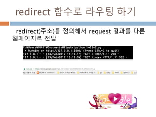 URL
Flask의 URL 규칙은 Werkzeug의 라우팅 모듈
에 기반한다. 그 라우팅 모듈의 기본 사상은 아파
치나 초기 HTTP서버들에서 제공한 전례에 기반
을 둔 잘 구성되고 유일한 URL을 보장
projects 끝점에 대한 정규 URL은
뒷 슬래쉬를 포함
뒷 슬래쉬 없이 URL에 접근하면, Flask가
뒷 슬래쉬를 가진 정규 URL로 고침
 