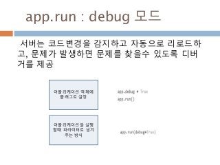 app.run : debug 모드
서버는 코드변경을 감지하고 자동으로 리로드하
고, 문제가 발생하면 문제를 찾을수 있도록 디버
거를 제공
어플리케이션 객체에
플래그로 설정
어플리케이션을 실행
할때 파라미터로 넘겨
주는 방식
 