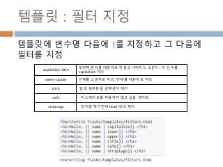 템플릿 : 필터 지정
템플릿에 변수명 다음에 |를 지정하고 그 다음에
필터를 지정
capitalize/title
첫번째 문자를 대문자로 만들고 나머지는 소문자/ 각 단어를
capitalize 처리
lower/upper 전체를 소문자로 처리/전체를 대문자로 처리
trim 앞과 뒷부분을 공백문자 제거
safe 이스케이프를 적용하지 않고 값을 렌더링
striptags 렌더링 하기전에 html 태크 제거
 