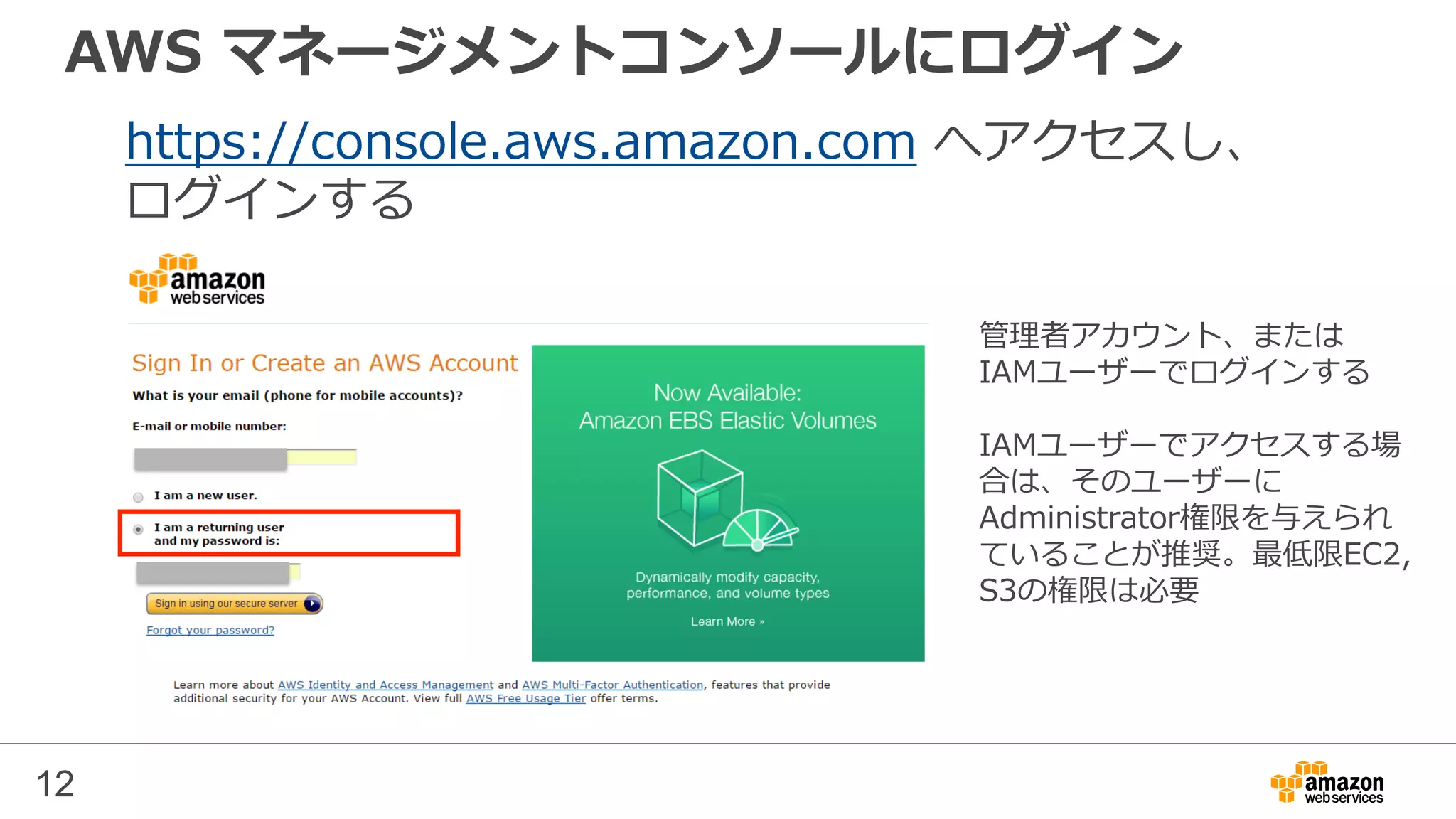 AWS マネージメントコンソールにログイン
https://console.aws.amazon.com へアクセスし、
ログインする
管理者アカウント、または
IAMユーザーでログインする
IAMユーザーでアクセスする場
合は、そのユーザーに
Administrator権限を与えられ
ていることが推奨。最低限EC2,
S3の権限は必要
12
 