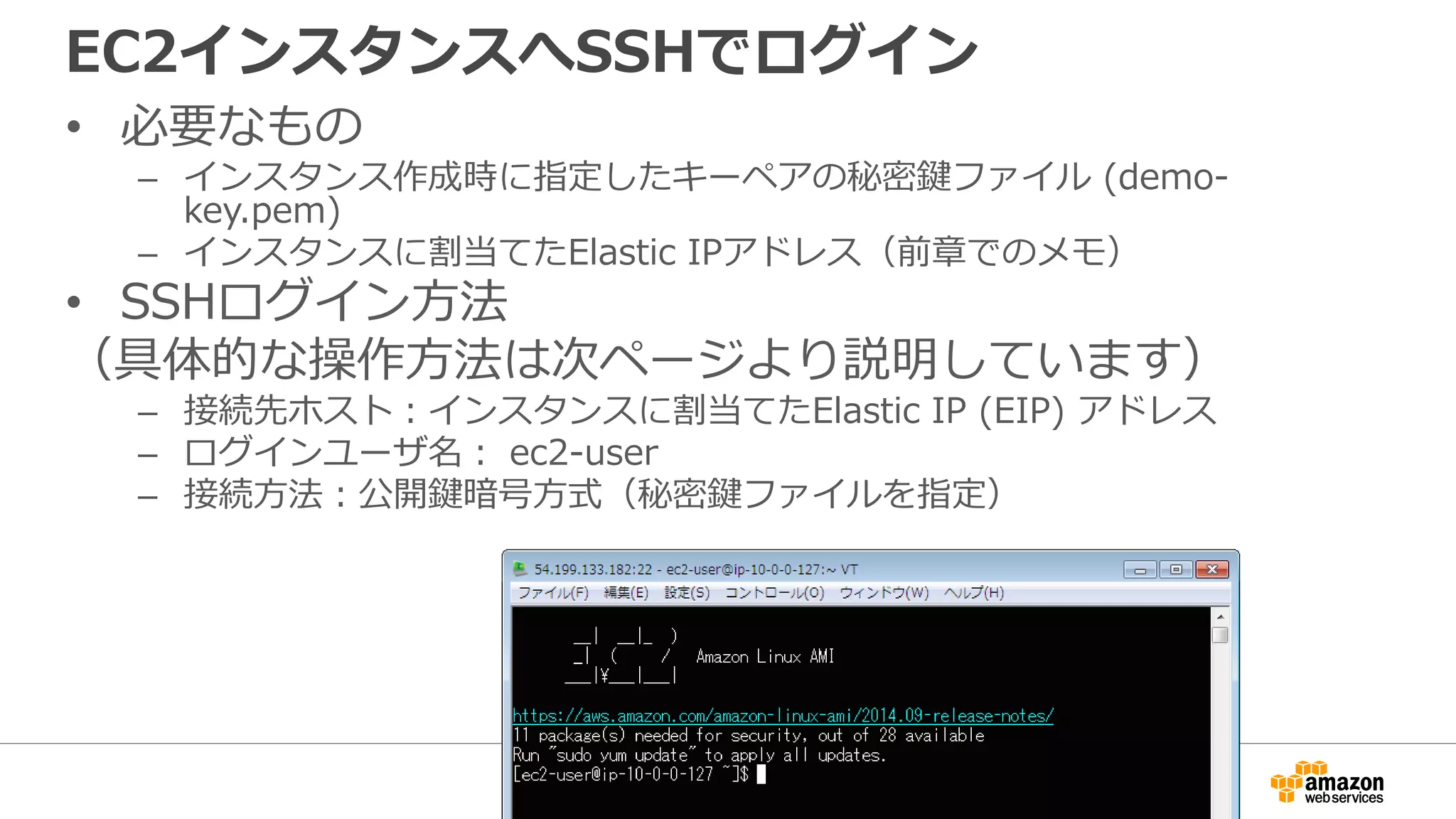 EC2インスタンスへSSHでログイン
• 必要なもの
– インスタンス作成時に指定したキーペアの秘密鍵ファイル (demo-
key.pem)
– インスタンスに割当てたElastic IPアドレス（前章でのメモ）
• SSHログイン方法
（具体的な操作方法は次ページより説明しています）
– 接続先ホスト：インスタンスに割当てたElastic IP (EIP) アドレス
– ログインユーザ名： ec2-user
– 接続方法：公開鍵暗号方式（秘密鍵ファイルを指定）
 