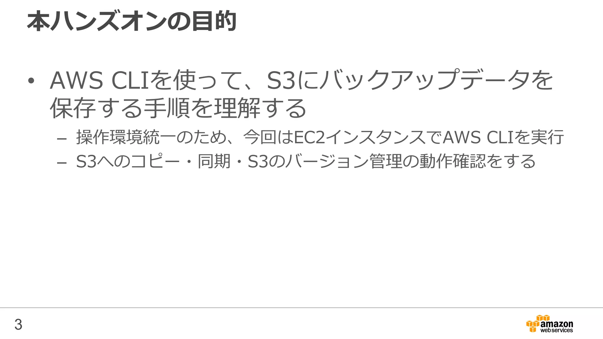 本ハンズオンの目的
• AWS CLIを使って、S3にバックアップデータを
保存する手順を理解する
– 操作環境統一のため、今回はEC2インスタンスでAWS CLIを実行
– S3へのコピー・同期・S3のバージョン管理の動作確認をする
3
 
