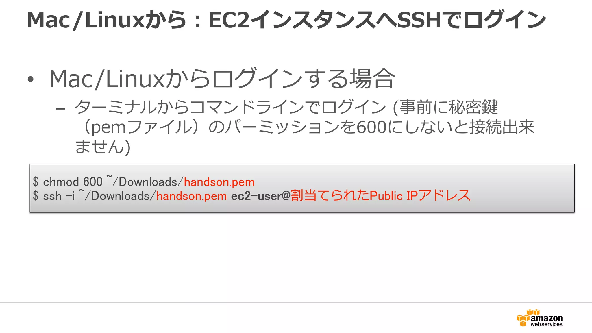 Mac/Linuxから：EC2インスタンスへSSHでログイン
• Mac/Linuxからログインする場合
– ターミナルからコマンドラインでログイン (事前に秘密鍵
（pemファイル）のパーミッションを600にしないと接続出来
ません)
$ chmod 600 ~/Downloads/handson.pem
$ ssh -i ~/Downloads/handson.pem ec2-user@割当てられたPublic IPアドレス
 
