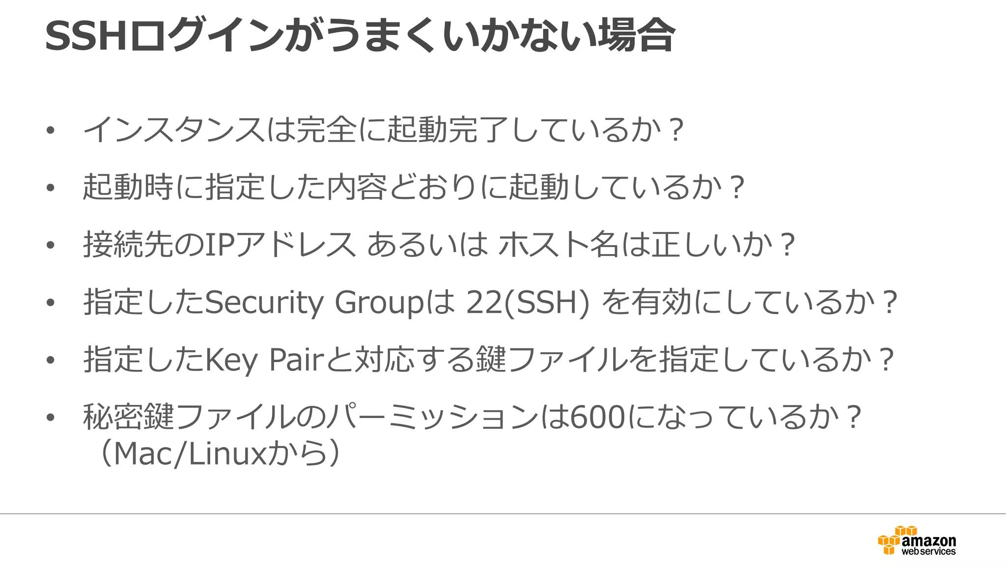 SSHログインがうまくいかない場合
• インスタンスは完全に起動完了しているか？
• 起動時に指定した内容どおりに起動しているか？
• 接続先のIPアドレス あるいは ホスト名は正しいか？
• 指定したSecurity Groupは 22(SSH) を有効にしているか？
• 指定したKey Pairと対応する鍵ファイルを指定しているか？
• 秘密鍵ファイルのパーミッションは600になっているか？
（Mac/Linuxから）
 