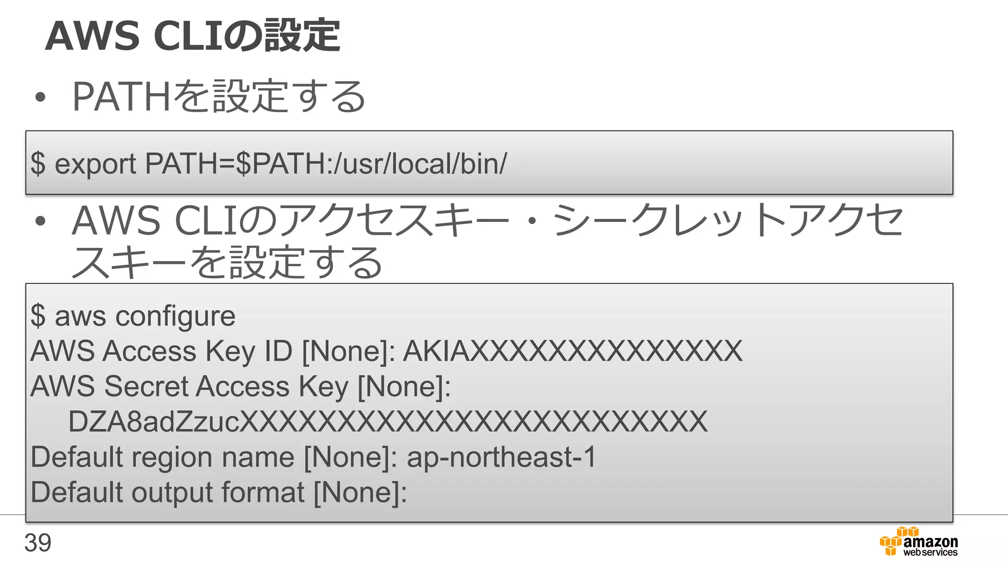 AWS CLIの設定
• PATHを設定する
39
$ aws configure
AWS Access Key ID [None]: AKIAXXXXXXXXXXXXXX
AWS Secret Access Key [None]:
DZA8adZzucXXXXXXXXXXXXXXXXXXXXXXXX
Default region name [None]: ap-northeast-1
Default output format [None]:
$ export PATH=$PATH:/usr/local/bin/
• AWS CLIのアクセスキー・シークレットアクセ
スキーを設定する
 