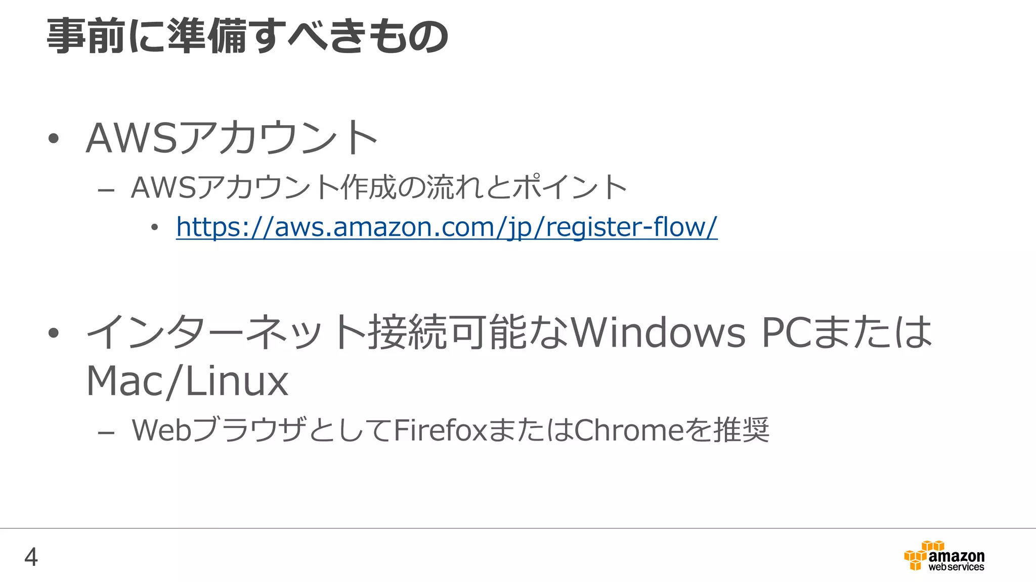 事前に準備すべきもの
• AWSアカウント
– AWSアカウント作成の流れとポイント
• https://aws.amazon.com/jp/register-flow/
• インターネット接続可能なWindows PCまたは
Mac/Linux
– WebブラウザとしてFirefoxまたはChromeを推奨
4
 