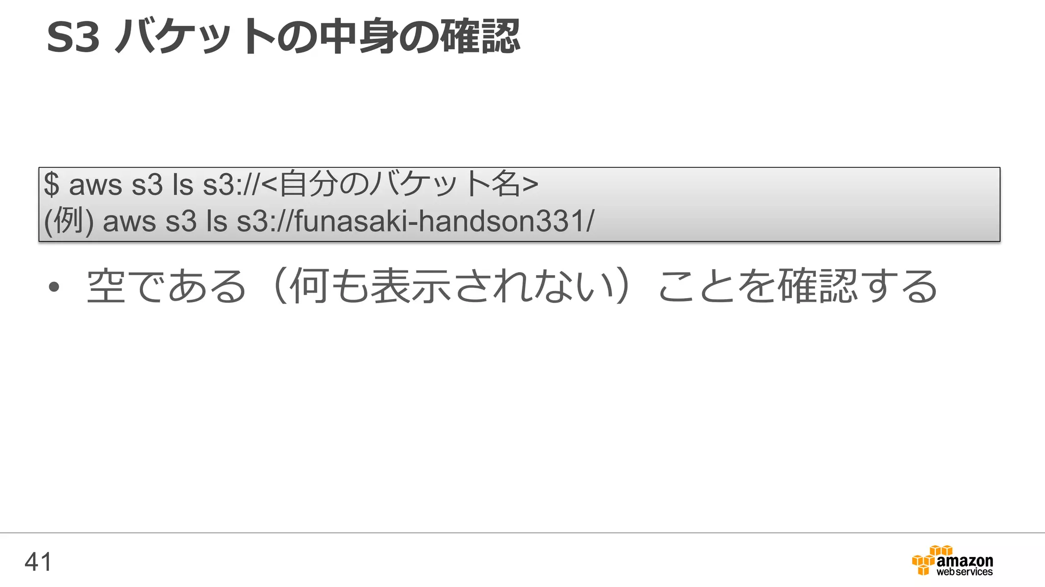 S3 バケットの中身の確認
• 空である（何も表示されない）ことを確認する
41
$ aws s3 ls s3://<自分のバケット名>
(例) aws s3 ls s3://funasaki-handson331/
 