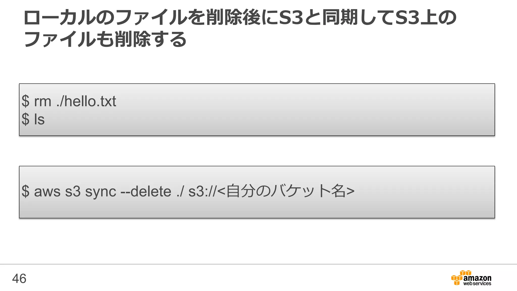 ローカルのファイルを削除後にS3と同期してS3上の
ファイルも削除する
46
$ rm ./hello.txt
$ ls
$ aws s3 sync --delete ./ s3://<自分のバケット名>
 