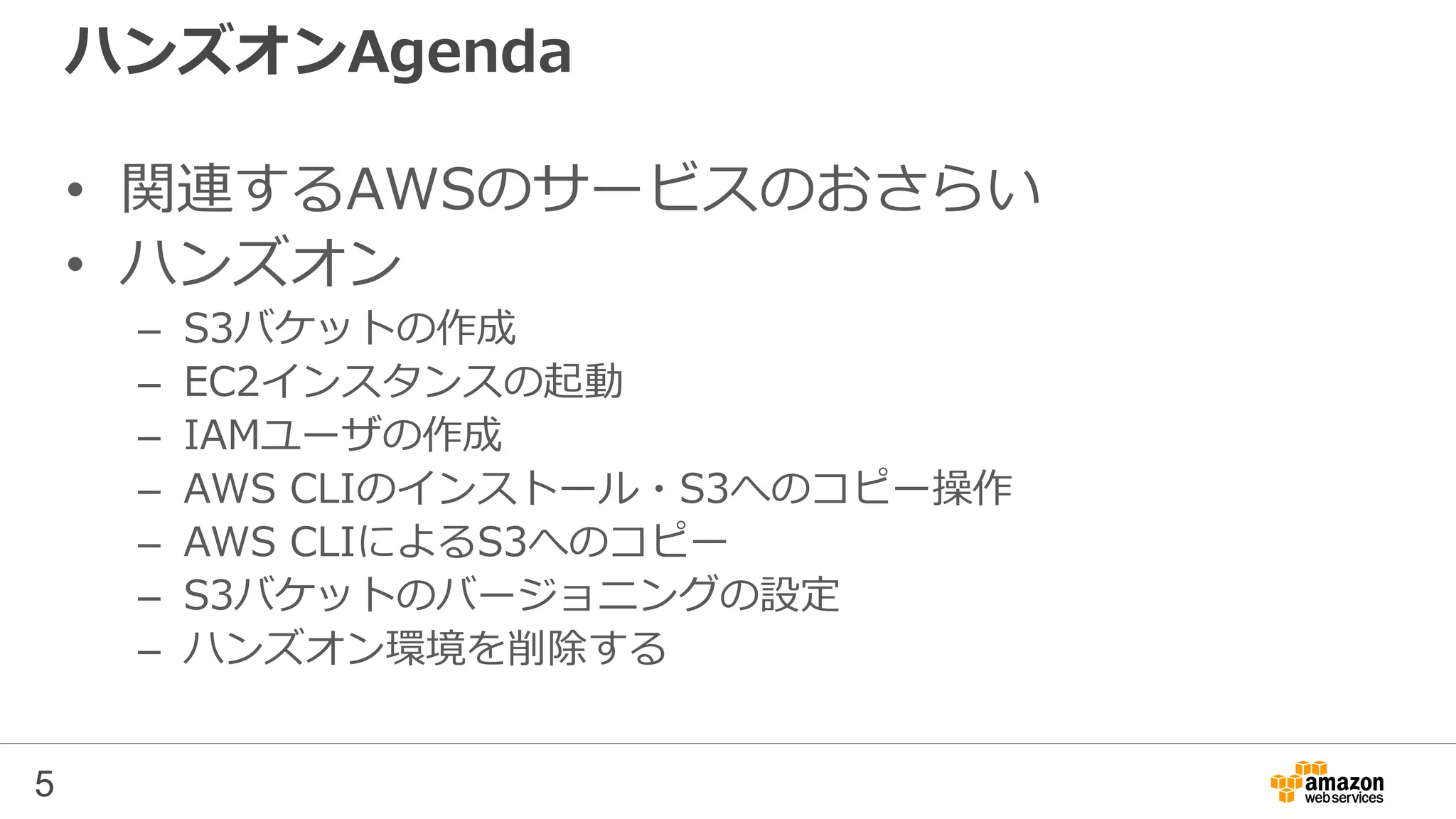 ハンズオンAgenda
• 関連するAWSのサービスのおさらい
• ハンズオン
– S3バケットの作成
– EC2インスタンスの起動
– IAMユーザの作成
– AWS CLIのインストール・S3へのコピー操作
– AWS CLIによるS3へのコピー
– S3バケットのバージョニングの設定
– ハンズオン環境を削除する
5
 