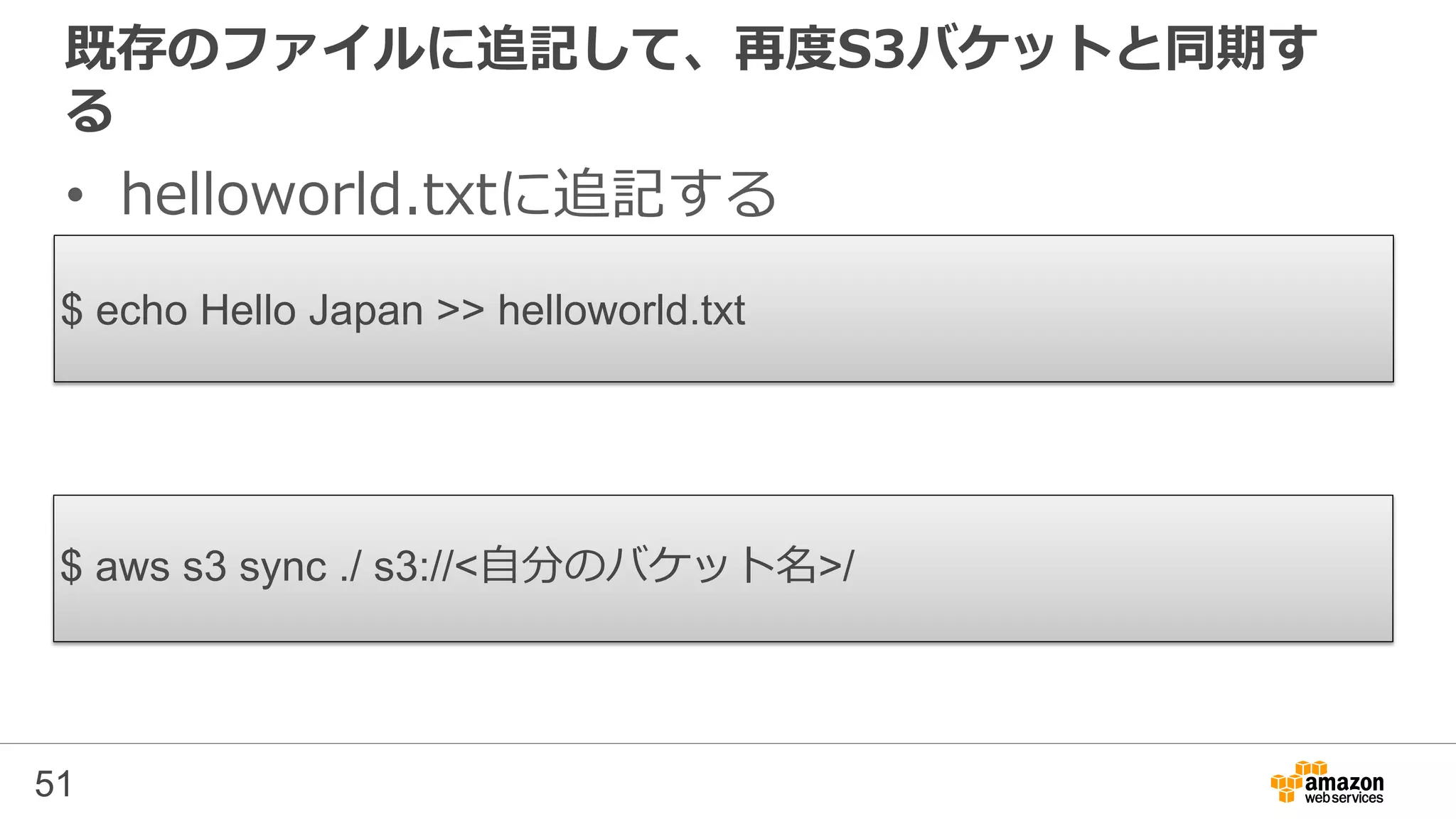 既存のファイルに追記して、再度S3バケットと同期す
る
• helloworld.txtに追記する
51
$ echo Hello Japan >> helloworld.txt
$ aws s3 sync ./ s3://<自分のバケット名>/
 